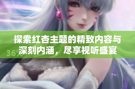 探索红杏主题的精致内容与深刻内涵，尽享视听盛宴