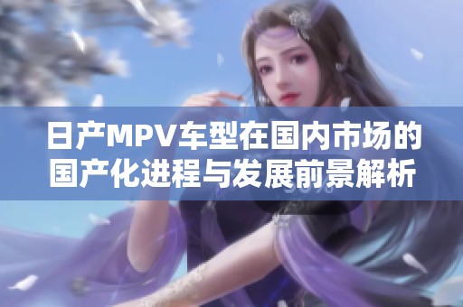日产MPV车型在国内市场的国产化进程与发展前景解析