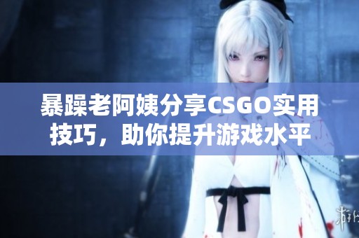 暴躁老阿姨分享CSGO实用技巧，助你提升游戏水平