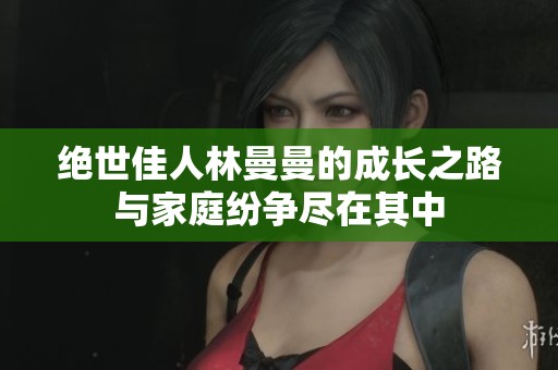 绝世佳人林曼曼的成长之路与家庭纷争尽在其中