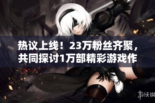 热议上线！23万粉丝齐聚，共同探讨1万部精彩游戏作品