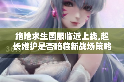 绝地求生国服临近上线,超长维护是否暗藏新战场策略