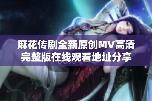 麻花传剧全新原创MV高清完整版在线观看地址分享