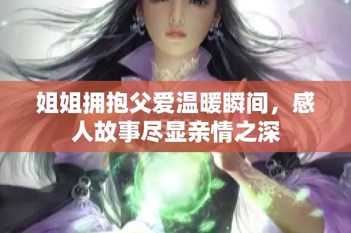 姐姐拥抱父爱温暖瞬间，感人故事尽显亲情之深