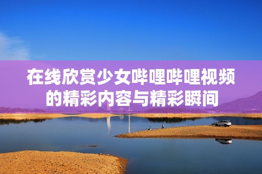 在线欣赏少女哔哩哔哩视频的精彩内容与精彩瞬间