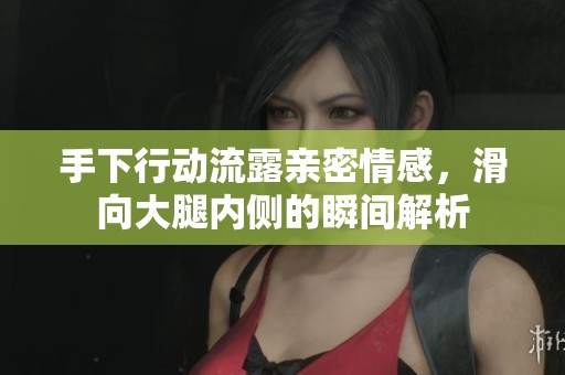 手下行动流露亲密情感，滑向大腿内侧的瞬间解析