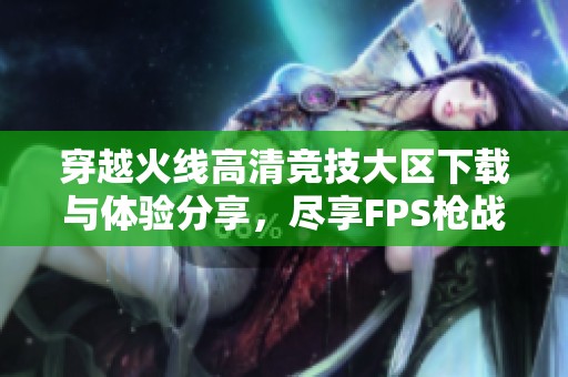 穿越火线高清竞技大区下载与体验分享，尽享FPS枪战乐趣