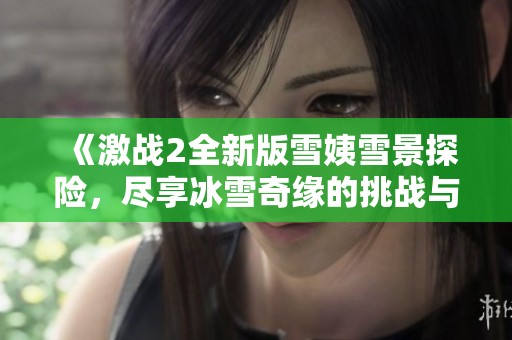 《激战2全新版雪姨雪景探险，尽享冰雪奇缘的挑战与乐趣》