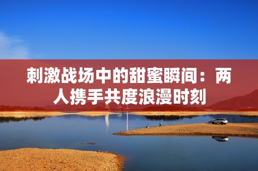刺激战场中的甜蜜瞬间：两人携手共度浪漫时刻
