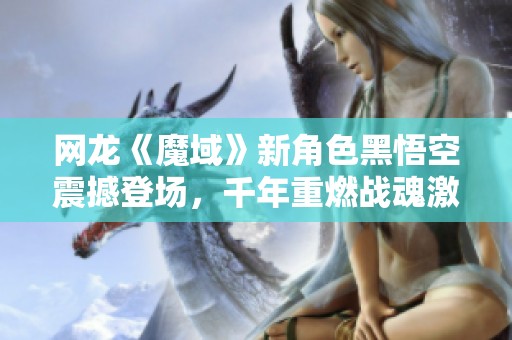 网龙《魔域》新角色黑悟空震撼登场，千年重燃战魂激情！