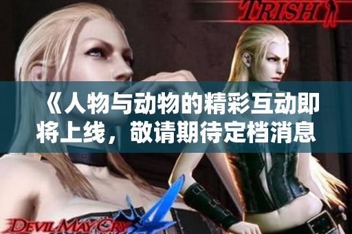《人物与动物的精彩互动即将上线，敬请期待定档消息》