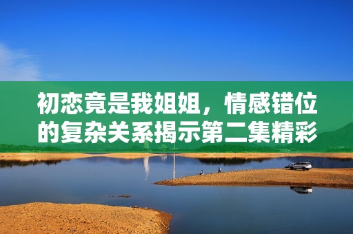 初恋竟是我姐姐，情感错位的复杂关系揭示第二集精彩揭秘