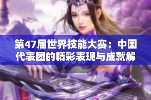 第47届世界技能大赛：中国代表团的精彩表现与成就解读