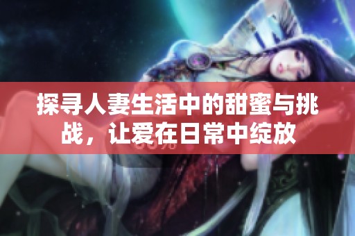 探寻人妻生活中的甜蜜与挑战，让爱在日常中绽放