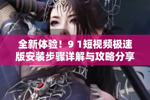 全新体验！9 1短视频极速版安装步骤详解与攻略分享