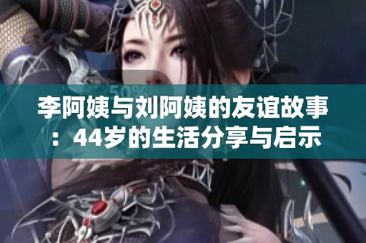 李阿姨与刘阿姨的友谊故事：44岁的生活分享与启示