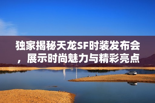 独家揭秘天龙SF时装发布会，展示时尚魅力与精彩亮点
