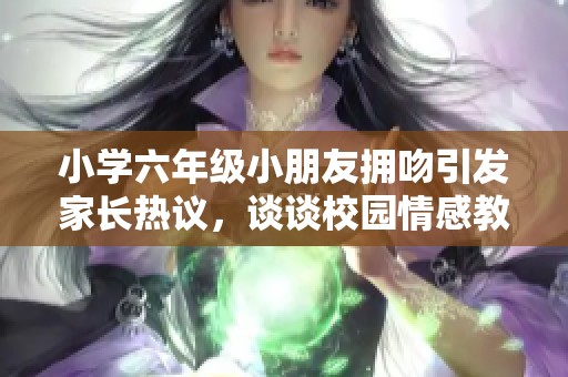 小学六年级小朋友拥吻引发家长热议，谈谈校园情感教育的重要性