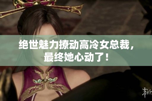 绝世魅力撩动高冷女总裁，最终她心动了！