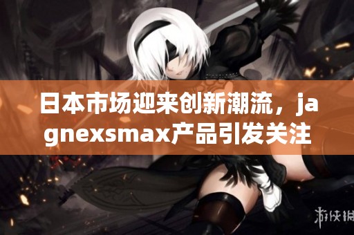 日本市场迎来创新潮流，jagnexsmax产品引发关注