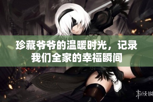 珍藏爷爷的温暖时光，记录我们全家的幸福瞬间