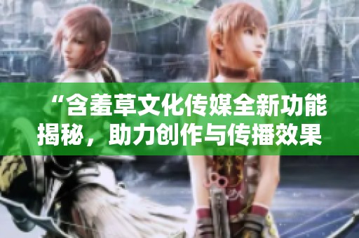 “含羞草文化传媒全新功能揭秘，助力创作与传播效果提升”