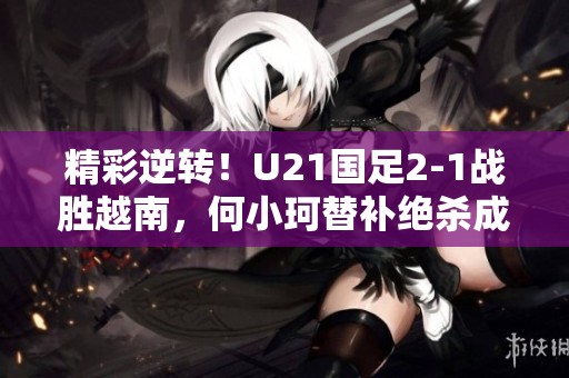 精彩逆转！U21国足2-1战胜越南，何小珂替补绝杀成关键
