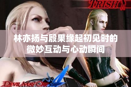 林亦扬与殷果缘起初见时的微妙互动与心动瞬间