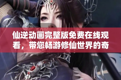 仙逆动画完整版免费在线观看，带您畅游修仙世界的奇幻之旅