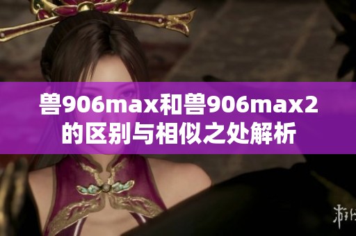 兽906max和兽906max2的区别与相似之处解析