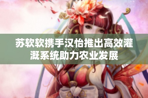 苏软软携手汉怡推出高效灌溉系统助力农业发展