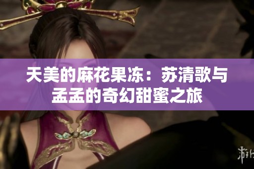 天美的麻花果冻：苏清歌与孟孟的奇幻甜蜜之旅