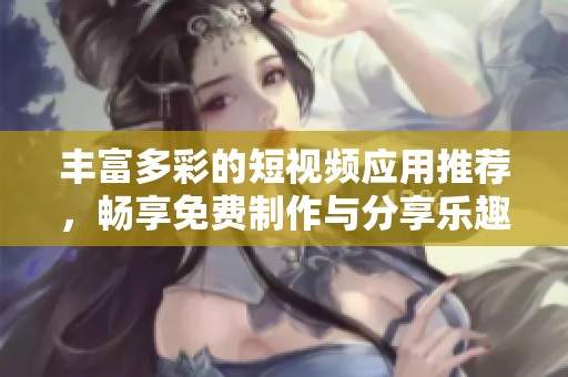 丰富多彩的短视频应用推荐，畅享免费制作与分享乐趣