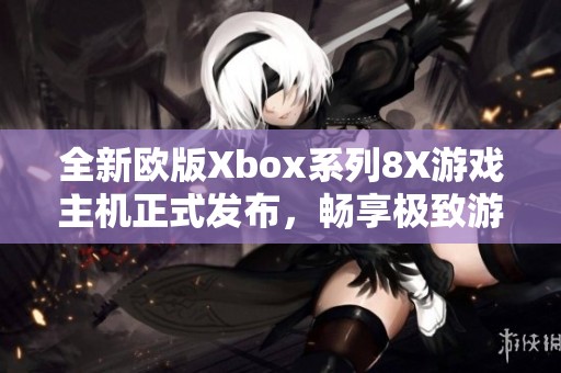全新欧版Xbox系列8X游戏主机正式发布，畅享极致游戏体验