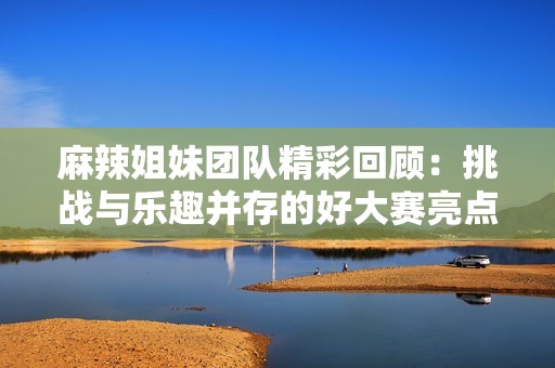 麻辣姐妹团队精彩回顾：挑战与乐趣并存的好大赛亮点合集