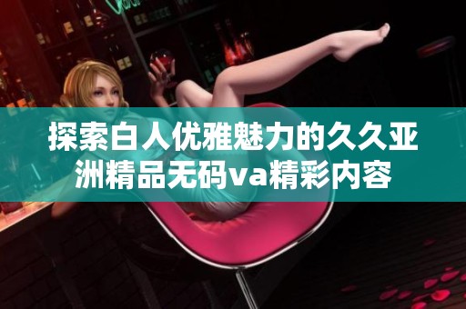 探索白人优雅魅力的久久亚洲精品无码va精彩内容