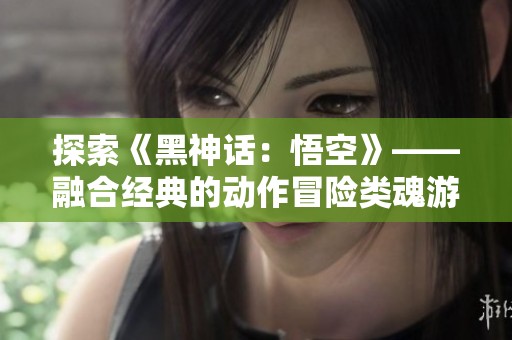 探索《黑神话：悟空》——融合经典的动作冒险类魂游戏新体验