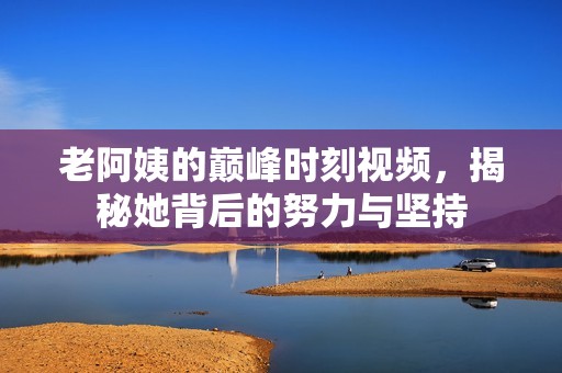 老阿姨的巅峰时刻视频，揭秘她背后的努力与坚持