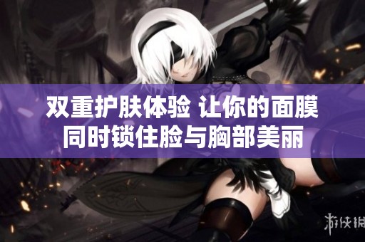 双重护肤体验 让你的面膜同时锁住脸与胸部美丽