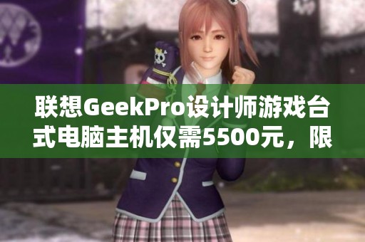 联想GeekPro设计师游戏台式电脑主机仅需5500元，限时抢购中！