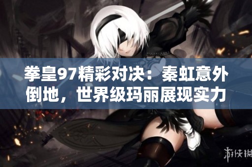 拳皇97精彩对决：秦虹意外倒地，世界级玛丽展现实力尽显传奇风采