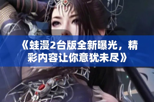《蛙漫2台版全新曝光，精彩内容让你意犹未尽》