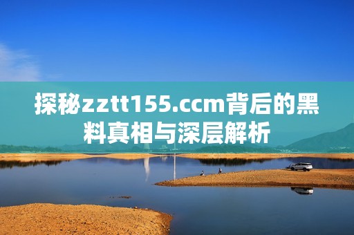 探秘zztt155.ccm背后的黑料真相与深层解析