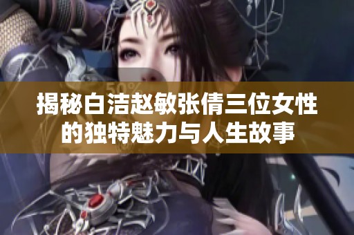 揭秘白洁赵敏张倩三位女性的独特魅力与人生故事