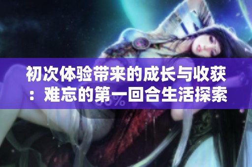 初次体验带来的成长与收获：难忘的第一回合生活探索