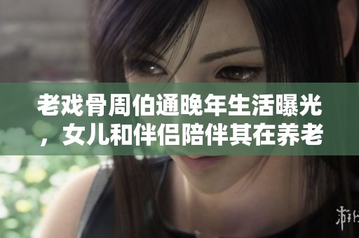 老戏骨周伯通晚年生活曝光，女儿和伴侣陪伴其在养老院度过时光