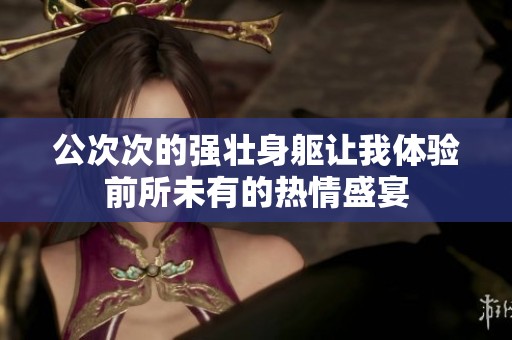 公次次的强壮身躯让我体验前所未有的热情盛宴