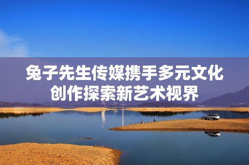 兔子先生传媒携手多元文化创作探索新艺术视界
