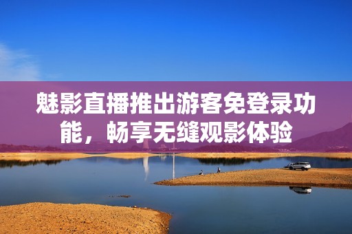 魅影直播推出游客免登录功能，畅享无缝观影体验