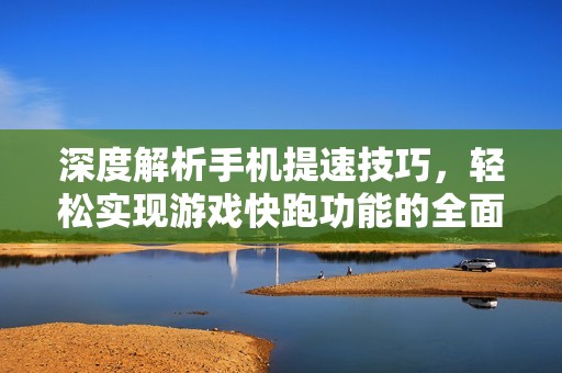 深度解析手机提速技巧，轻松实现游戏快跑功能的全面教程